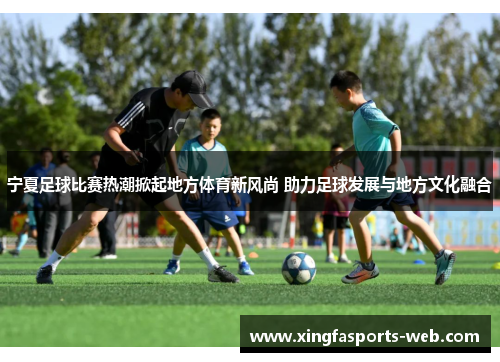 宁夏足球比赛热潮掀起地方体育新风尚 助力足球发展与地方文化融合